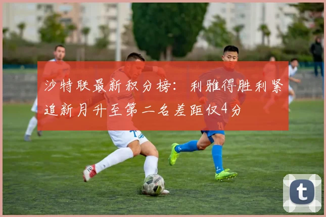 沙特联最新积分榜：利雅得胜利紧追新月升至第二名差距仅4分