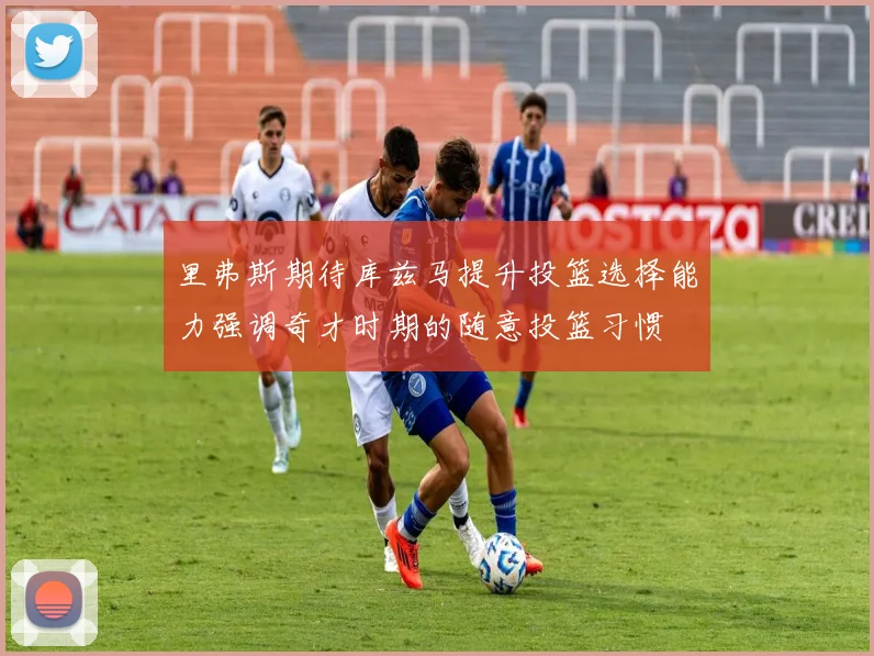里弗斯期待库兹马提升投篮选择能力强调奇才时期的随意投篮习惯