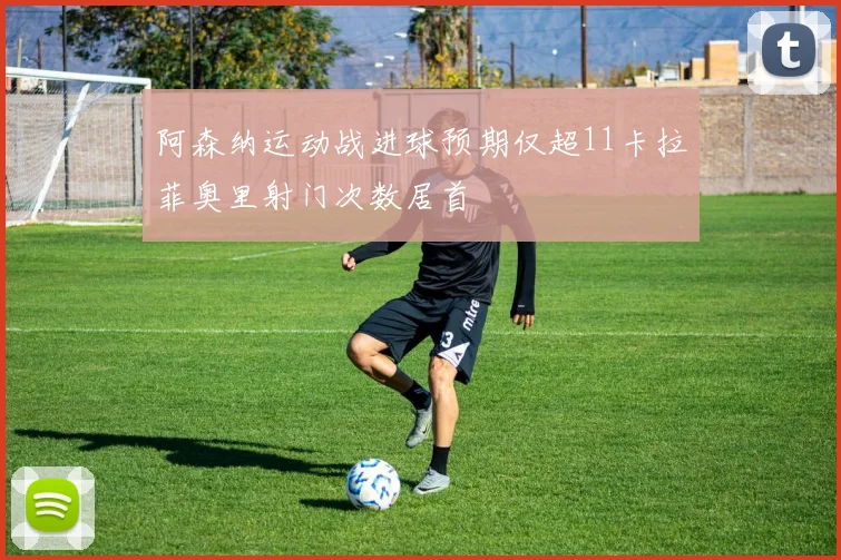 阿森纳运动战进球预期仅超11卡拉菲奥里射门次数居首