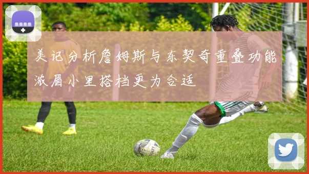 美记分析詹姆斯与东契奇重叠功能浓眉小里搭档更为合适