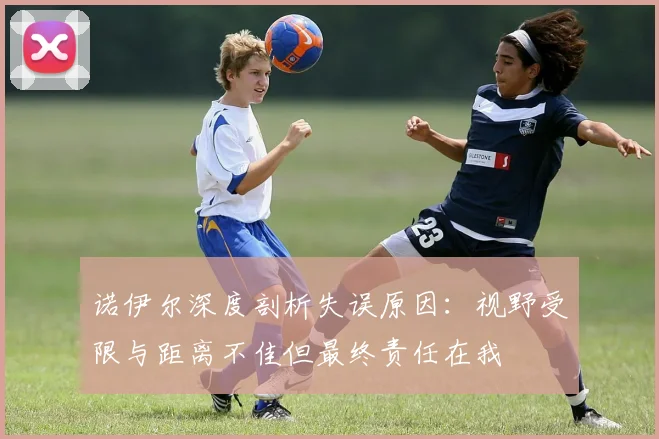 诺伊尔深度剖析失误原因：视野受限与距离不佳但最终责任在我