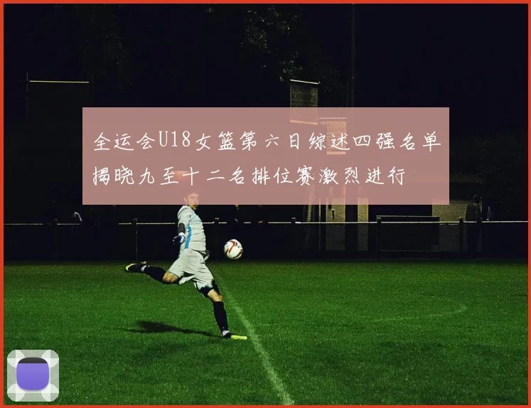 全运会U18女篮第六日综述四强名单揭晓九至十二名排位赛激烈进行