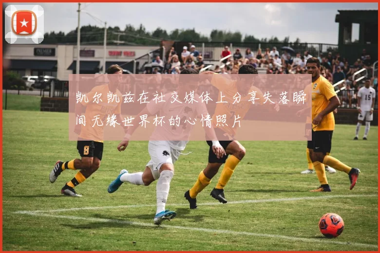 凯尔凯兹在社交媒体上分享失落瞬间无缘世界杯的心情照片