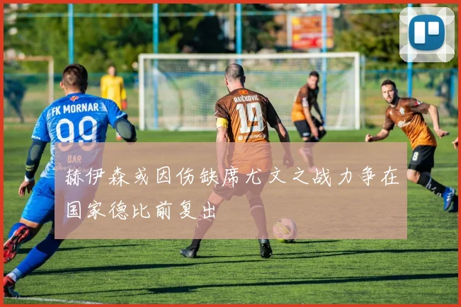 赫伊森或因伤缺席尤文之战力争在国家德比前复出