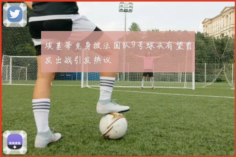 埃基蒂克身披法国队9号球衣有望首发出战引发热议