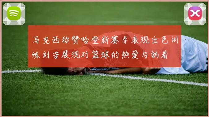 马克西称赞哈登新赛季表现出色训练刻苦展现对篮球的热爱与执着