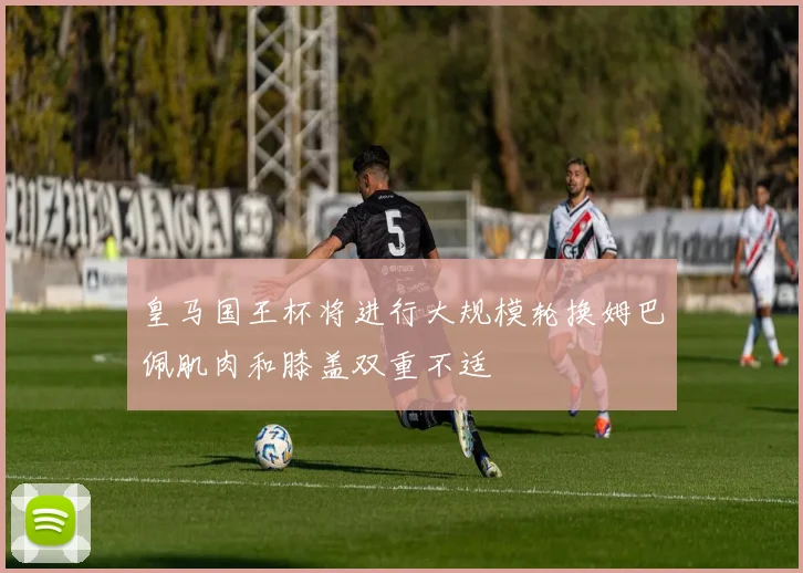 皇马国王杯将进行大规模轮换姆巴佩肌肉和膝盖双重不适