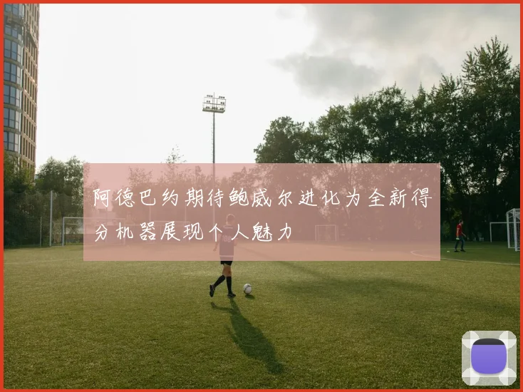阿德巴约期待鲍威尔进化为全新得分机器展现个人魅力