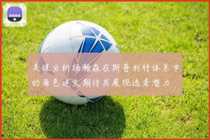 美媒分析杨瀚森在斯普利特体系中的角色迷失期待其展现选秀潜力