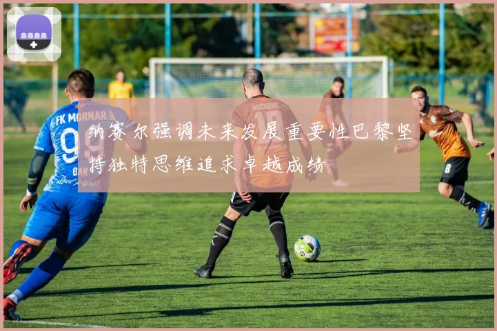 纳赛尔强调未来发展重要性巴黎坚持独特思维追求卓越成绩