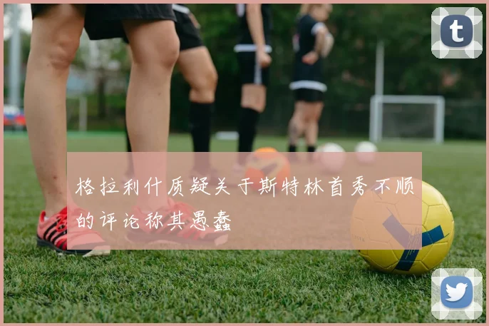 格拉利什质疑关于斯特林首秀不顺的评论称其愚蠢