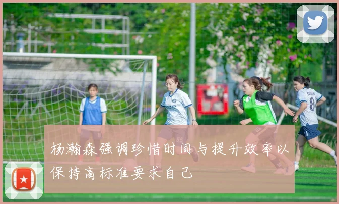 杨瀚森强调珍惜时间与提升效率以保持高标准要求自己