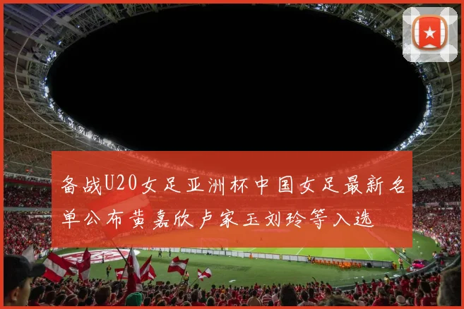 备战U20女足亚洲杯中国女足最新名单公布黄嘉欣卢家玉刘玲等入选