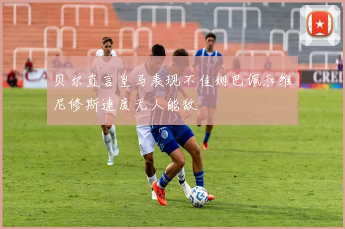 贝尔直言皇马表现不佳姆巴佩和维尼修斯速度无人能敌