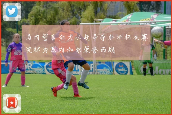 马内誓言全力以赴争夺非洲杯决赛奖杯为塞内加尔荣誉而战