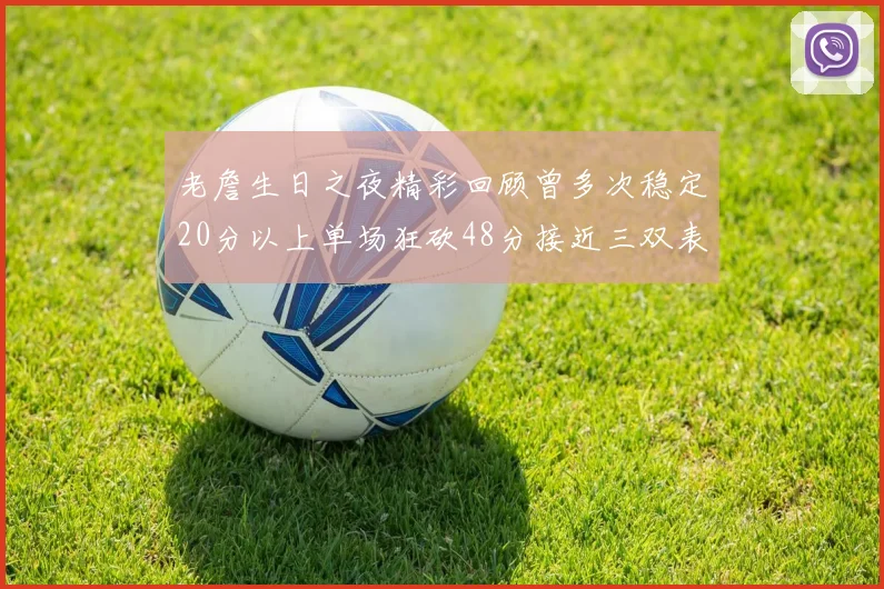 老詹生日之夜精彩回顾曾多次稳定20分以上单场狂砍48分接近三双表现