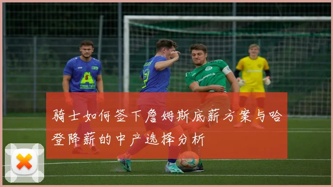 骑士如何签下詹姆斯底薪方案与哈登降薪的中产选择分析
