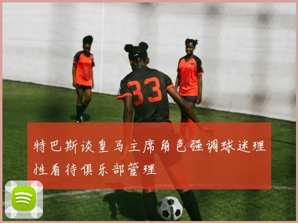 特巴斯谈皇马主席角色强调球迷理性看待俱乐部管理