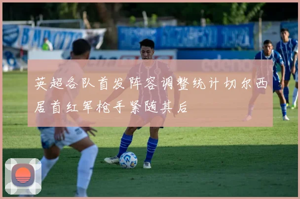 英超各队首发阵容调整统计切尔西居首红军枪手紧随其后
