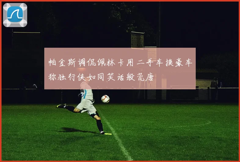 帕金斯调侃佩林卡用二手车换豪车称独行侠如同笑话般荒唐