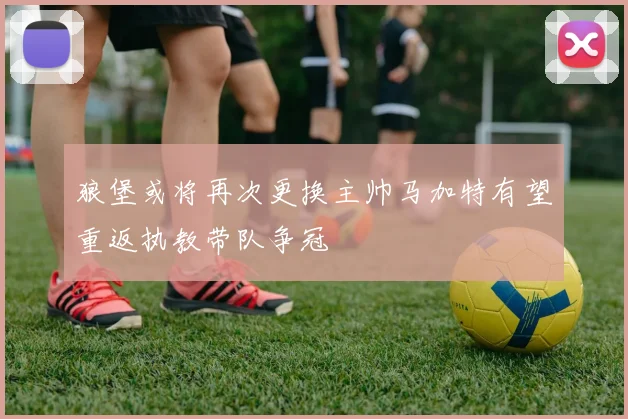 狼堡或将再次更换主帅马加特有望重返执教带队争冠