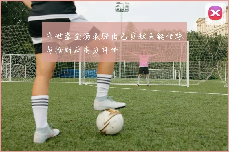 韦世豪全场表现出色贡献关键传球与抢断获高分评价