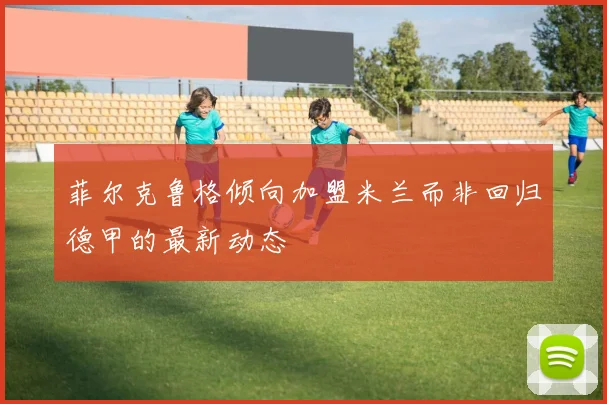 菲尔克鲁格倾向加盟米兰而非回归德甲的最新动态