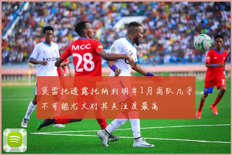 莫雷托透露托纳利明年1月离队几乎不可能尤文对其关注度最高