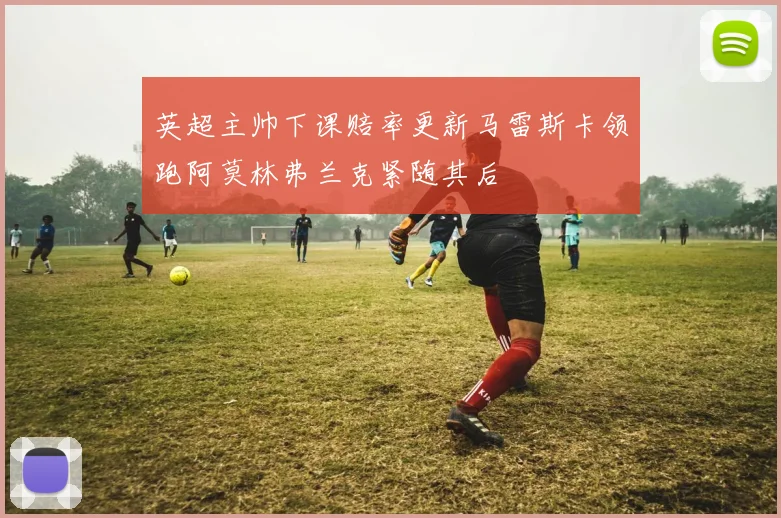 英超主帅下课赔率更新马雷斯卡领跑阿莫林弗兰克紧随其后