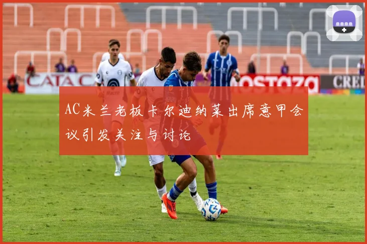 AC米兰老板卡尔迪纳莱出席意甲会议引发关注与讨论