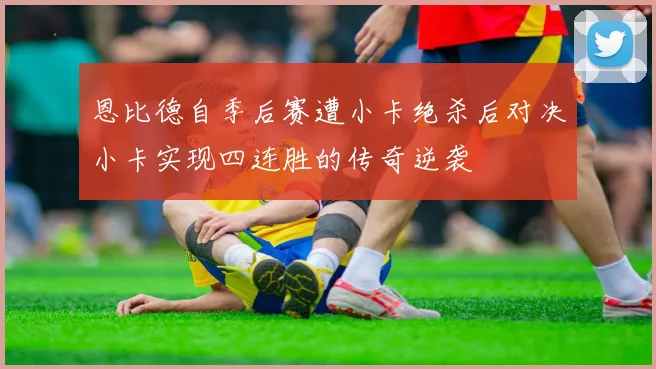 恩比德自季后赛遭小卡绝杀后对决小卡实现四连胜的传奇逆袭