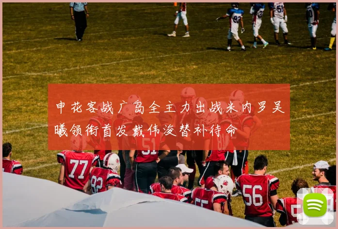 申花客战广岛全主力出战米内罗吴曦领衔首发戴伟浚替补待命