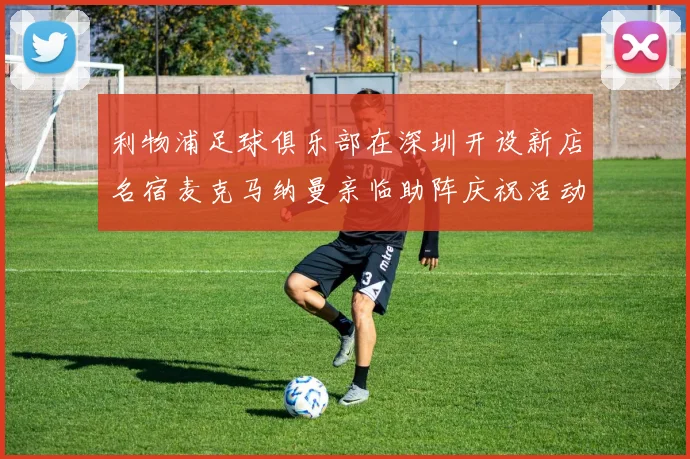 利物浦足球俱乐部在深圳开设新店名宿麦克马纳曼亲临助阵庆祝活动