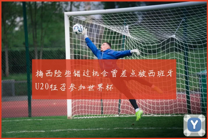 梅西险些错过机会曾差点被西班牙U20征召参加世界杯