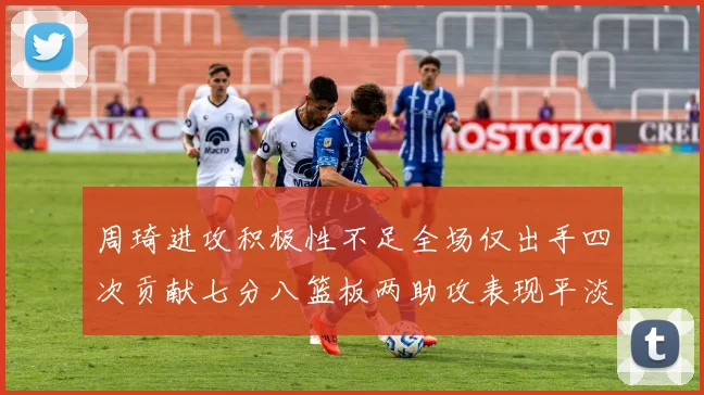 周琦进攻积极性不足全场仅出手四次贡献七分八篮板两助攻表现平淡