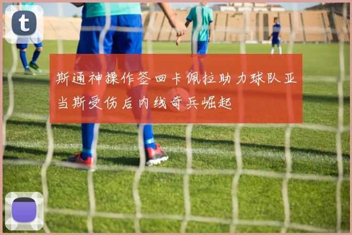 斯通神操作签回卡佩拉助力球队亚当斯受伤后内线奇兵崛起